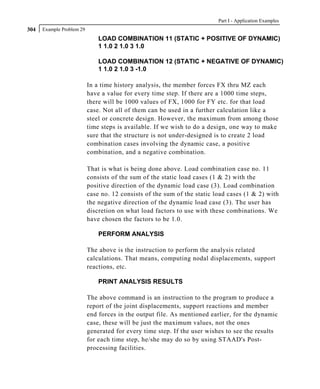 Part I - Application Examples
304   Example Problem 29
                               LOAD COMBINATION 11 (STATIC + POSITIVE OF DYNAMIC)
                               1 1.0 2 1.0 3 1.0

                               LOAD COMBINATION 12 (STATIC + NEGATIVE OF DYNAMIC)
                               1 1.0 2 1.0 3 -1.0

                           In a time history analysis, the member forces FX thru MZ each
                           have a value for every time step. If there are a 1000 time steps,
                           there will be 1000 values of FX, 1000 for FY etc. for that load
                           case. Not all of them can be used in a further calculation like a
                           steel or concrete design. However, the maximum from among those
                           time steps is available. If we wish to do a design, one way to make
                           sure that the structure is not under-designed is to create 2 load
                           combination cases involving the dynamic case, a positive
                           combination, and a negative combination.

                           That is what is being done above. Load combination case no. 11
                           consists of the sum of the static load cases (1 & 2) with the
                           positive direction of the dynamic load case (3). Load combination
                           case no. 12 consists of the sum of the static load cases (1 & 2) with
                           the negative direction of the dynamic load case (3). The user has
                           discretion on what load factors to use with these combinations. We
                           have chosen the factors to be 1.0.

                               PERFORM ANALYSIS

                           The above is the instruction to perform the analysis related
                           calculations. That means, computing nodal displacements, support
                           reactions, etc.

                               PRINT ANALYSIS RESULTS

                           The above command is an instruction to the program to produce a
                           report of the joint displacements, support reactions and member
                           end forces in the output file. As mentioned earlier, for the dynamic
                           case, these will be just the maximum values, not the ones
                           generated for every time step. If the user wishes to see the results
                           for each time step, he/she may do so by using STAAD's Post-
                           processing facilities.
 