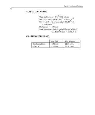 Part II – Verification Problems
6
    HAND CALCULATION:

                                      3
                 Max. deflection = WL /8EI, where
                    3                     3         10
                 WL =(5x300x100) x (300) = 405x10
                                3                 3
                 8EI=8x(210x10 N/sq.mm)x(100x25 /12)
                                7
                    = 21875x10
                 Deflection = 18.51mm
                 Max. moment = WL/2 = (5x300x100)x300/2
                                        6
                              = 22.5x10 N.mm = 22.5KN.m

    SOLUTION COMPARISON:

                            Max. Defl.     Max Moment
         Hand calculation   18.51 mm       22.50 kNm
         STAAD              18.20 mm       22.50 kNm
 