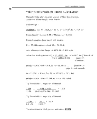 Part II – Verification Problems
32
     VERIFICATION PROBLEM 13 HAND CALCULATION

     Manual / Code refers to AISC Manual of Steel Construction,
     Allowable Stress Design, ninth edition.

     Steel Design -

     Member 1, Size W 12X26, L = 10 ft., a = 7.65 in 2 , Sz = 33.39 in 3

     From clause F1-2, page 5-45 of Manual, L c = 6.85 ft.

     From observation Load case 1 will govern,

     Fx = 25.0 kip (compression), Mz = 56.5 k-ft

     Area of compressive flange = 6.49*0.38 = 2.466 sq.in.

     Allowable bending stress = F b = 12. x 1000 x 1.0 = 20.1817 ksi [Clause F1-8
                                  10 x 12 x (12.22/2.466)     page 5-47
                                                             of Manual]

     (kl/r)y = 120/1.5038 = 79.8, so Fa = 15.38 ksi            (Table C-36
                                                      page 3-16 of manual)

     fa = 25./7.65 = 3.268, fb = 56.5 x 12/33.39 = 20.31 ksi

     (kl/r)z = 120/5.1639 = 23.238, so F’ez = 276.54 ksi

     Try formula H1-1, page 5-54 of Manual

     3.268   +         0.85 x 20.31       = 1.078
     15.38       (1-3.268/276.54) x 20.1817

     Try formula H1-2, page 5-54 of Manual.

      3.268   +        20.31 = 1.1576
     0.6 x 36         20.1817

     Therefore formula H1-2 governs and ratio = 1.1576
 