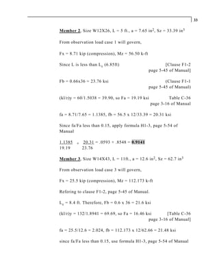 33

Member 2, Size W12X26, L = 5 ft., a = 7.65 in 2 , Sz = 33.39 in 3

From observation load case 1 will govern,

Fx = 8.71 kip (compression), Mz = 56.50 k-ft

Since L is less than L c (6.85ft)                      [Clause F1-2
                                               page 5-45 of Manual]

Fb = 0.66x36 = 23.76 ksi                               (Clause F1-1
                                               page 5-45 of Manual)

(kl/r)y = 60/1.5038 = 39.90, so Fa = 19.19 ksi            Table C-36
                                                 page 3-16 of Manual

fa = 8.71/7.65 = 1.1385, fb = 56.5 x 12/33.39 = 20.31 ksi

Since fa/Fa less than 0.15, apply formula H1-3, page 5-54 of
Manual

1.1385 + 20.31 = .0593 + .8548 = 0.9141
19.19    23.76

Member 3, Size W14X43, L = 11ft., a = 12.6 in 2 , Sz = 62.7 in 3

From observation load case 3 will govern,

Fx = 25.5 kip (compression), Mz = 112.173 k-ft

Refering to clause F1-2, page 5-45 of Manual.

L c = 8.4 ft. Therefore, Fb = 0.6 x 36 = 21.6 ksi

(kl/r)y = 132/1.8941 = 69.69, so Fa = 16.46 ksi       [Table C-36
                                             page 3-16 of Manual]

fa = 25.5/12.6 = 2.024, fb = 112.173 x 12/62.66 = 21.48 ksi

since fa/Fa less than 0.15, use formula H1-3, page 5-54 of Manual
 