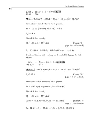 Part II – Verification Problems
34
     2.024 + 21.48 = 0.123 + 0.994 = 1.117
     16.46   21.6

     Member 4, Size W14X43, L = 4ft, a = 12.6 in 2 , Sz = 62.7 in 3

     From observation, load case 3 will govern,

     Fx = 8.75 kip (tension), Mz = 112.173 k-ft

     L c = 8.4 ft

     Since L is less than L c

     Fb = 0.66 x 36 = 23.76 ksi                              [Clause F1-1
                                                     page 5-45 of Manual]

     f a = 8.75/12.6 = 0.694, f b = 112.73x12/62.66 = 21.48 ksi

     Combined tension and bending, use formula H 2-1, page 5-55 of
     Manual.

      0.694   +      21.48 = 0.032 + 0.904 = 0.936
     0.6 x 36        23.76

     Member 5, Size W16X36, L = 5ft, a = 10.6 in 2 , Sz = 56.49 in 3

     L c =7.37 ft,                                           [Clause F1-2
                                                     page 5-45 of Manual.

     From observation, load case 3 will govern.

     Fx = 14.02 kip (compression), Mz =57.04 k-ft

     Since L is less than L c ,

     Fb = 0.66 x 36 = 23.76 ksi

     (kl/r)y = 60./1.52 = 39.47, so Fa = 19.23 ksi            [Table C-36
                                                     page 3-16 of Manual]

     fa = 14.02/10.6 = 1.32, fb = 57.04 x 12/56.5 = 12.12 ksi
 