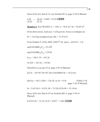 35

Since fa/Fa less than 0.15, use formula H1-3, page 5-54 of Manual

1.32 +     12.12 = 0.069 + 0.510 = 0.579
19.23      23.76

Member 6, Size W16X36, L = 16ft, a = 10.6 in 2 , Sz = 56.49 in 3

From observation, load case 1 will govern. Forces at midspan are

Fx = 5.65 kip (compression), Mz = 71.25 k-ft

From Chapter F of the AISC ASD 9 th ed. specs., with Cb = 1.0,

sqrt(102,000C b /F y) =53.229

sqrt(510,000C b /F y) =119.02

L/r T = 192/1.79 = 107.26

53.229 < 107.26 < 119.02

Therefore F b (as per F1-6, page 5-47 of Manual)

[(2/3) – 36*107.26*107.26/(1530,000)]*36 = 14.25 ksi


(Kl/r)y = 192/1.5203 = 126.29, so Fa = 9.36             [Table C-36
                                               page 3-16 of Manual]

fa = 5.65/10.6 = 0.533, fb = 71.25x12/56.49 = 15.14 ksi

Since fa/Fa less than 0.15 use formula [H1-3, page 5-54 of
Manual]

0.533/9.36 + 15.14/14.25 = 0.057 + 1.062 = 1.119
 