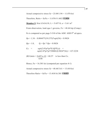 37

Actual compressive stress fa = 23.04/1.94 = 11.876 ksi

Therefore, Ratio = fa/Fa = 11.876/11.602 = 1.024

Member 9, Size L5x5x3/8, L = 5.657 ft, a = 3.61 in 2

From observation, load case 1 governs, Fx = 48.44 kip (Comp.)

Fa is computed as per page 5-310 of the AISC ASD 9 th ed.specs.

Qs = 1.34 – 0.00447*(5/0.375)*sqrt(36) = 0.9824

Qa = 1.0,     Q = Qs * Qa = 0.9824

Cc   =       sqrt(2.0*pi*pi*E/(Q*Fy)) =
            sqrt(2.0*pi*pi*29000/(0.9824*36)) = 127.2238

(Kl/r)min = 5.657 x 12 = 68.57   is less than Cc.
              0.99

Hence, Fa = 16.301 ksi (computed per equation 4-1)

Actual compressive stress fa = 48.44/3.61 = 13.418 ksi

Therefore Ratio = fa/Fa = 13.418/16.301 = 0.823
 