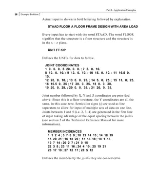 Part I - Application Examples
18   Example Problem 2

                         Actual input is shown in bold lettering followed by explanation.

                             STAAD FLOOR A FLOOR FRAME DESIGN WITH AREA LOAD

                         Every input has to start with the word STAAD. The word FLOOR
                         signifies that the structure is a floor structure and the structure is
                         in the x – z plane.

                             UNIT FT KIP

                         Defines the UNITs for data to follow.

                           JOINT COORDINATES
                           1 0. 0. 0. 5 20. 0. 0. ; 7 5. 0. 10.
                           8 10. 0. 10. ; 9 13. 0. 10. ; 10 15. 0. 10. ; 11 16.5 0.
                           10.
                           12 20. 0. 10. ; 13 0. 0. 25. ; 14 5. 0. 25. ; 15 11. 0. 25.
                           16 16.5 0. 25 ; 17 20. 0. 25. 18 0. 0. 28.
                           19 20. 0. 28. ; 20 0. 0. 35. ; 21 20. 0. 35.

                         Joint number followed by X, Y and Z coordinates are provided
                         above. Since this is a floor structure, the Y coordinates are all the
                         same, in this case zero. Semicolon signs (;) are used as line
                         separators to allow for input of multiple sets of data on one line.
                         Joints between 1 and 5 (i.e. 2, 3, 4) are generated in the first line
                         of input taking advantage of the equal spacing between the joints
                         (see section 5 of the Technical Reference Manual for more
                         information).

                             MEMBER INCIDENCES
                             1 1 2 4 ; 5 7 8 9 ; 10 13 14 13 ; 14 18 19
                             15 20 21 ; 16 18 20 ; 17 13 18 ; 18 1 13
                             19 7 14 ; 20 2 7 ; 21 9 15
                             22 3 8 ; 23 11 16 ; 24 4 10 ; 25 19 21
                             26 17 19 ; 27 12 17 ; 28 5 12

                         Defines the members by the joints they are connected to.
 