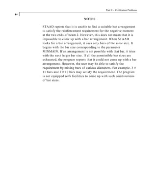 Part II – Verification Problems
44
                                  NOTES

     STAAD reports that it is unable to find a suitable bar arrangement
     to satisfy the reinforcement requirement for the negative moment
     at the two ends of beam 2. However, this does not mean that it is
     impossible to come up with a bar arrangement. When STAAD
     looks for a bar arrangement, it uses only bars of the same size. It
     begins with the bar size corresponding to the parameter
     MINMAIN. If an arrangement is not possible with that bar, it tries
     with the next larger bar size. If all the permissible bar sizes are
     exhausted, the program reports that it could not come up with a bar
     arrangement. However, the user may be able to satisfy the
     requirement by mixing bars of various diameters. For example, 3 #
     11 bars and 2 # 10 bars may satisfy the requirement. The program
     is not equipped with facilities to come up with such combinations
     of bar sizes.
 