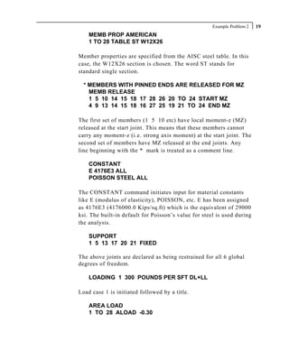 Example Problem 2   19
    MEMB PROP AMERICAN
    1 TO 28 TABLE ST W12X26

Member properties are specified from the AISC steel table. In this
case, the W12X26 section is chosen. The word ST stands for
standard single section.

  * MEMBERS WITH PINNED ENDS ARE RELEASED FOR MZ
    MEMB RELEASE
    1 5 10 14 15 18 17 28 26 20 TO 24 START MZ
    4 9 13 14 15 18 16 27 25 19 21 TO 24 END MZ

The first set of members (1 5 10 etc) have local moment-z (MZ)
released at the start joint. This means that these members cannot
carry any moment-z (i.e. strong axis moment) at the start joint. The
second set of members have MZ released at the end joints. Any
line beginning with the * mark is treated as a comment line.

    CONSTANT
    E 4176E3 ALL
    POISSON STEEL ALL

The CONSTANT command initiates input for material constants
like E (modulus of elasticity), POISSON, etc. E has been assigned
as 4176E3 (4176000.0 Kips/sq.ft) which is the equivalent of 29000
ksi. The built-in default for Poisson’s value for steel is used during
the analysis.

    SUPPORT
    1 5 13 17 20 21 FIXED

The above joints are declared as being restrained for all 6 global
degrees of freedom.

    LOADING 1 300 POUNDS PER SFT DL+LL

Load case 1 is initiated followed by a title.

    AREA LOAD
    1 TO 28 ALOAD -0.30
 