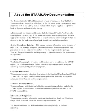 About the STAAD.Pro Documentation
The documentation for STAAD.Pro consists of a set of manuals as described below.
These manuals are normally provided only in the electronic format, with perhaps some
exceptions such as the Getting Started Manual which may be supplied as a printed
book to first time and new-version buyers.

All the manuals can be accessed from the Help facilities of STAAD.Pro. Users who
wish to obtain a printed copy of the books may contact Research Engineers. REI also
supplies the manuals in the PDF format at no cost for those who wish to pr int them on
their own. See the back cover of this book for addresses and phone numbers.

Getting Started and Tutorials : This manual contains information on the contents of
the STAAD.Pro package, computer system requirements, installation process, copy
protection issues and a description on how to run the programs in the package.
Tutorials that provide detailed and step-by-step explanation on using the programs are
also provided.

Examples Manual
This book offers examples of various problems that can be solved using the STAAD
engine. The examples represent various structural analyses and design problems
commonly encountered by structural engineers.

Graphical Environment
This document contains a detailed description of the Graphical User Interface (GUI) of
STAAD.Pro. The topics covered include model generation, structural analysis and
design, result verification, and report generation.

Technical Reference Manual
This manual deals with the theory behind the engineering calculations made by the
STAAD engine. It also includes an explanation of the commands available in the
STAAD command file.

International Design Codes
This document contains information on the various Concrete, Steel, and Aluminum
design codes, of several countries, that are implemented in S TAAD.

The documentation for the STAAD.Pro Extension component(s) is available
separately.
 