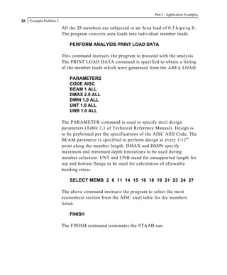 Part I - Application Examples
20   Example Problem 2

                         All the 28 members are subjected to an Area load of 0.3 kips/sq.ft.
                         The program converts area loads into individual member loads.

                             PERFORM ANALYSIS PRINT LOAD DATA

                         This command instructs the program to proceed with the analysis.
                         The PRINT LOAD DATA command is specified to obtain a listing
                         of the member loads which were generated from the AREA LOAD.

                             PARAMETERS
                             CODE AISC
                             BEAM 1 ALL
                             DMAX 2.0 ALL
                             DMIN 1.0 ALL
                             UNT 1.0 ALL
                             UNB 1.0 ALL

                         The PARAMETER command is used to specify steel design
                         parameters (Table 2.1 of Technical Reference Manual). Design is
                         to be performed per the specifications of the AISC ASD Code. The
                         BEAM parameter is specified to perform design at every 1/12 th
                         point along the member length. DMAX and DMIN specify
                         maximum and minimum depth limitations to be used during
                         member selection. UNT and UNB stand for unsupported length for
                         top and bottom flange to be used for calculation of allowable
                         bending stress.

                             SELECT MEMB 2 6 11 14 15 16 18 19 21 23 24 27

                         The above command instructs the program to select the most
                         economical section from the AISC steel table for the members
                         listed.

                             FINISH

                         The FINISH command terminates the STAAD run.
 
