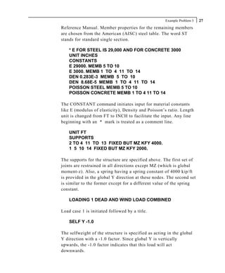 Example Problem 3   27
Reference Manual. Member properties for the remaining members
are chosen from the American (AISC) steel table. The word ST
stands for standard single section.

    * E FOR STEEL IS 29,000 AND FOR CONCRETE 3000
    UNIT INCHES
    CONSTANTS
    E 29000. MEMB 5 TO 10
    E 3000. MEMB 1 TO 4 11 TO 14
    DEN 0.283E-3 MEMB 5 TO 10
    DEN 8.68E-5 MEMB 1 TO 4 11 TO 14
    POISSON STEEL MEMB 5 TO 10
    POISSON CONCRETE MEMB 1 TO 4 11 TO 14

The CONSTANT command initiates input for material constants
like E (modulus of elasticity), Density and Poisson’s ratio. Length
unit is changed from FT to INCH to facilitate the input. Any line
beginning with an * mark is treated as a comment line.

    UNIT FT
    SUPPORTS
    2 TO 4 11 TO 13 FIXED BUT MZ KFY 4000.
    1 5 10 14 FIXED BUT MZ KFY 2000.

The supports for the structure are specified above. The first set of
joints are restrained in all directions except MZ (which is global
moment-z). Also, a spring having a spring constant of 4000 kip/ft
is provided in the global Y direction at these nodes. The second set
is similar to the former except for a different value of the spring
constant.

    LOADING 1 DEAD AND WIND LOAD COMBINED

Load case 1 is initiated followed by a title.

    SELF Y -1.0

The selfweight of the structure is specified as acting in the global
Y direction with a -1.0 factor. Since global Y is vertically
upwards, the -1.0 factor indicates that this load will act
downwards.
 