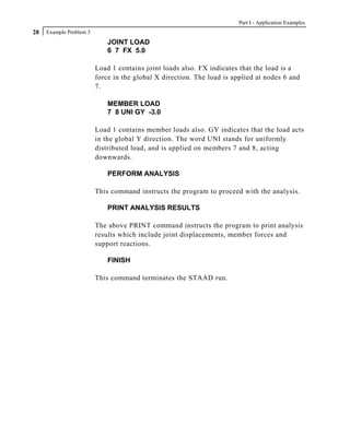 Part I - Application Examples
28   Example Problem 3
                             JOINT LOAD
                             6 7 FX 5.0

                         Load 1 contains joint loads also. FX indicates that the load is a
                         force in the global X direction. The load is applied at nodes 6 and
                         7.

                             MEMBER LOAD
                             7 8 UNI GY -3.0

                         Load 1 contains member loads also. GY indicates that the load acts
                         in the global Y direction. The word UNI stands for uniformly
                         distributed load, and is applied on members 7 and 8, acting
                         downwards.

                             PERFORM ANALYSIS

                         This command instructs the program to proceed with the analysis.

                             PRINT ANALYSIS RESULTS

                         The above PRINT command instructs the program to print analysis
                         results which include joint displacements, member forces and
                         support reactions.

                             FINISH

                         This command terminates the STAAD run.
 