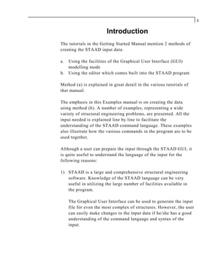 i

                        Introduction
The tutorials in the Getting Started Manual mention 2 methods of
creating the STAAD input data.

a. Using the facilities of the Graphical User Interface (GUI)
   modelling mode
b. Using the editor which comes built into the STAAD program

Method (a) is explained in great detail in the various tutorials of
that manual.

The emphasis in this Examples manual is on creating the data
using method (b). A number of examples, representing a wide
variety of structural engineering problems, are presented. All the
input needed is explained line by line to facilitate the
understanding of the STAAD command language. These examples
also illustrate how the various commands in the program are to be
used together.

Although a user can prepare the input through the STAAD GUI, it
is quite useful to understand the language of the input for the
following reasons:

1) STAAD is a large and comprehensive structural engineering
   software. Knowledge of the STAAD language can be very
   useful in utilizing the large number of facilities available in
   the program.

     The Graphical User Interface can be used to generate the input
     file for even the most complex of structures. However, the user
     can easily make changes to the input data if he/she has a good
     understanding of the command language and syntax of the
     input.
 