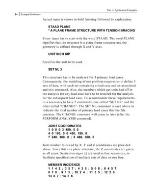 Part I - Application Examples
34   Example Problem 4

                         Actual input is shown in bold lettering followed by explanation.

                             STAAD PLANE
                             * A PLANE FRAME STRUCTURE WITH TENSION BRACING

                         Every input has to start with the word STAAD. The word PLANE
                         signifies that the structure is a plane frame structure and the
                         geometry is defined through X and Y axes.

                             UNIT INCH KIP

                         Specifies the unit to be used.

                             SET NL 3

                         This structure has to be analysed for 3 primary load cases.
                         Consequently, the modeling of our problem requires us to define 3
                         sets of data, with each set containing a load case and an associated
                         analysis command. Also, the members which get switched off in
                         the analysis for any load case have to be restored for the analysis
                         for the subsequent load case. To accommodate these requirements,
                         it is necessary to have 2 commands, one called “SET NL” and the
                         other called “CHANGE”. The SET NL command is used above to
                         indicate the total number of primary load cases that the file
                         contains. The CHANGE command will come in later (after the
                         PERFORM ANALYSIS command).

                             JOINT COORDINATES
                             1 0 0 0 3 480. 0 0
                             4 0 180. 0 6 480. 180. 0
                             7 240. 360. 0 ; 8 480. 360. 0

                         Joint number followed by X, Y and Z coordinates are provided
                         above. Since this is a plane structure, the Z coordinates are given
                         as all zeros. Semicolon signs (;) are used as line separators, to
                         facilitate specification of multiple sets of data on one line.

                             MEMBER INCIDENCE
                             1 1 4 2 ; 3 5 7 ; 4 3 6 ; 5 6 8 ; 6 4 5 7
                             8 7 8 ; 9 1 5 ; 10 2 4 ; 11 3 5 ; 12 2 6
                             13 6 7 ; 14 5 8
 