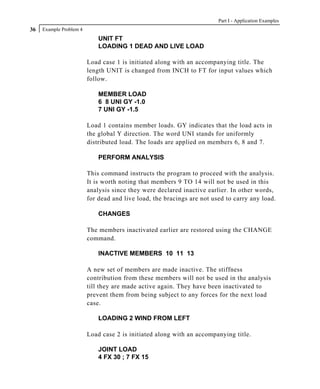 Part I - Application Examples
36   Example Problem 4
                             UNIT FT
                             LOADING 1 DEAD AND LIVE LOAD

                         Load case 1 is initiated along with an accompanying title. The
                         length UNIT is changed from INCH to FT for input values which
                         follow.

                             MEMBER LOAD
                             6 8 UNI GY -1.0
                             7 UNI GY -1.5

                         Load 1 contains member loads. GY indicates that the load acts in
                         the global Y direction. The word UNI stands for uniformly
                         distributed load. The loads are applied on members 6, 8 and 7.

                             PERFORM ANALYSIS

                         This command instructs the program to proceed with the analysis.
                         It is worth noting that members 9 TO 14 will not be used in this
                         analysis since they were declared inactive earlier. In other words,
                         for dead and live load, the bracings are not used to carry any load.

                             CHANGES

                         The members inactivated earlier are restored using the CHANGE
                         command.

                             INACTIVE MEMBERS 10 11 13

                         A new set of members are made inactive. The stiffness
                         contribution from these members will not be used in the analysis
                         till they are made active again. They have been inactivated to
                         prevent them from being subject to any forces for the next load
                         case.

                             LOADING 2 WIND FROM LEFT

                         Load case 2 is initiated along with an accompanying title.

                             JOINT LOAD
                             4 FX 30 ; 7 FX 15
 