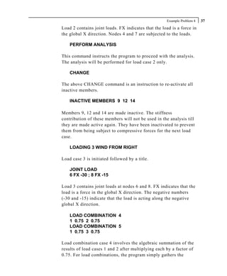 Example Problem 4   37
Load 2 contains joint loads. FX indicates that the load is a force in
the global X direction. Nodes 4 and 7 are subjected to the loads.

    PERFORM ANALYSIS

This command instructs the program to proceed with the analysis.
The analysis will be performed for load case 2 only.

    CHANGE

The above CHANGE command is an instruction to re-activate all
inactive members.

    INACTIVE MEMBERS 9 12 14

Members 9, 12 and 14 are made inactive. The stiffness
contribution of these members will not be used in the analysis till
they are made active again. They have been inactivated to prevent
them from being subject to compressive forces for the next load
case.

    LOADING 3 WIND FROM RIGHT

Load case 3 is initiated followed by a title.

    JOINT LOAD
    6 FX -30 ; 8 FX -15

Load 3 contains joint loads at nodes 6 and 8. FX indicates that the
load is a force in the global X direction. The negative numbers
(-30 and -15) indicate that the load is acting along the negative
global X direction.

    LOAD COMBINATION 4
    1 0.75 2 0.75
    LOAD COMBINATION 5
    1 0.75 3 0.75

Load combination case 4 involves the algebraic summation of the
results of load cases 1 and 2 after multiplying each by a factor of
0.75. For load combinations, the program simply gathers the
 