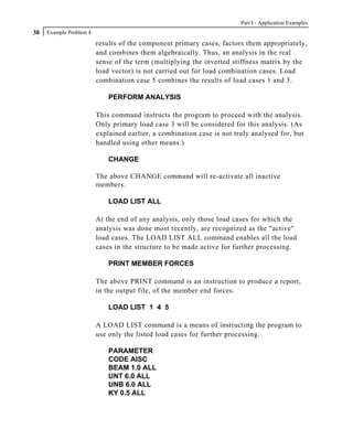 Part I - Application Examples
38   Example Problem 4

                         results of the component primary cases, factors them appropriately,
                         and combines them algebraically. Thus, an analysis in the real
                         sense of the term (multiplying the inverted stiffness matrix by the
                         load vector) is not carried out for load combination cases. Load
                         combination case 5 combines the results of load cases 1 and 3.

                             PERFORM ANALYSIS

                         This command instructs the program to proceed with the analysis.
                         Only primary load case 3 will be considered for this analysis. (As
                         explained earlier, a combination case is not truly analysed for, but
                         handled using other means.)

                             CHANGE

                         The above CHANGE command will re-activate all inactive
                         members.

                             LOAD LIST ALL

                         At the end of any analysis, only those load cases for which the
                         analysis was done most recently, are recognized as the "active"
                         load cases. The LOAD LIST ALL command enables all the load
                         cases in the structure to be made active for further processing.

                             PRINT MEMBER FORCES

                         The above PRINT command is an instruction to produce a report,
                         in the output file, of the member end forces.

                             LOAD LIST 1 4 5

                         A LOAD LIST command is a means of instructing the program to
                         use only the listed load cases for further processing.

                             PARAMETER
                             CODE AISC
                             BEAM 1.0 ALL
                             UNT 6.0 ALL
                             UNB 6.0 ALL
                             KY 0.5 ALL
 