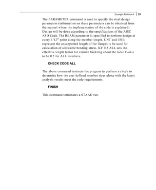 Example Problem 4   39
The PARAMETER command is used to specify the steel design
parameters (information on these parameters can be obtained from
the manual where the implementation of the code is explained).
Design will be done according to the specifications of the AISC
ASD Code. The BEAM parameter is specified to perform design at
every 1/12 th point along the member length. UNT and UNB
represent the unsupported length of the flanges to be used for
calculation of allowable bending stress. KY 0.5 ALL sets the
effective length factor for column buckling about the local Y-axis
to be 0.5 for ALL members.

   CHECK CODE ALL

The above command instructs the program to perform a check to
determine how the user defined member sizes along with the latest
analysis results meet the code requirements.

   FINISH

This command terminates a STAAD run.
 