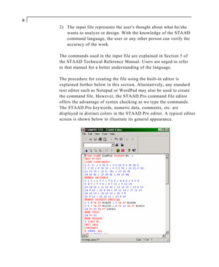 ii
     2) The input file represents the user's thought about what he/she
        wants to analyze or design. With the knowledge of the STAAD
        command language, the user or any other person can verify the
        accuracy of the work.

     The commands used in the input file are explained in Section 5 of
     the STAAD Technical Reference Manual. Users are urged to refer
     to that manual for a better understanding of the language.

     The procedure for creating the file using the built-in editor is
     explained further below in this section. Alternatively, any standard
     text editor such as Notepad or WordPad may also be used to create
     the command file. However, the STAAD.Pro command file editor
     offers the advantage of syntax checking as we type the commands.
     The STAAD.Pro keywords, numeric data, comments, etc. are
     displayed in distinct colors in the STAAD.Pro editor. A typical editor
     screen is shown below to illustrate its general appearance.
 