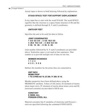 Part I - Application Examples
48   Example Problem 5

                         Actual input is shown in bold lettering followed by explanation.

                             STAAD SPACE TEST FOR SUPPORT DISPLACEMENT

                         Every input has to start with the word STAAD. The word SPACE
                         signifies that the structure is a space frame structure (3-D) and the
                         geometry is defined through X, Y and Z coordinates.

                             UNITS KIP FEET

                         Specifies the unit to be used for data to follow.

                             JOINT COORDINATES
                             1 0.0 0.0 0.0 ; 2 0.0 10.0 0.0
                             3 20.0 10.0 0.0 ; 4 20.0 0.0 0.0
                             5 20. 10. 20. ; 6 20. 0. 20.

                         Joint number followed by X, Y and Z coordinates are provided
                         above. Semicolon signs (;) are used as line separators. That
                         enables us to provide multiple sets of data on one line.

                             MEMBER INCIDENCE
                             1 1 2 3
                             4 3 5 ; 5 5 6

                         Defines the members by the joints they are connected to.

                             UNIT INCH
                             MEMB PROP
                             1 TO 5 PRIS AX 10. IZ 300. IY 300. IX 10.

                         Member properties have been defined above using the
                         PRISMATIC attribute. Values of AX (area), IZ (moment of inertia
                         about major axis), IY (moment of inertia about minor axis) and IX
                         (torsional constant) are provided in INCH unit.

                             CONSTANT
                             E 29000. ALL
                             POISSON STEEL ALL

                         Material constants like E (modulus of elasticity) and Poisson’s
                         ratio are specified following the command CONSTANTS.
 
