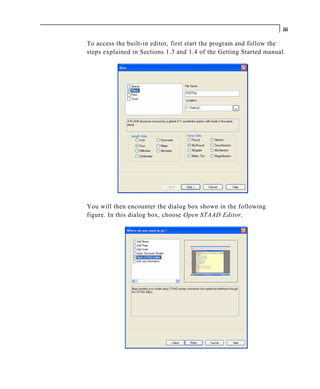 iii

To access the built-in editor, first start the program and follow t he
steps explained in Sections 1.3 and 1.4 of the Getting St arted manual.




You will then encounter the dialog box shown in the following
figure. In this dialog box, choose Open STAAD Editor.
 