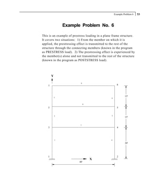 Example Problem 6   53



                Example Problem No. 6

This is an example of prestress loading in a plane frame structure.
It covers two situations: 1) From the member on which it is
applied, the prestressing effect is transmitted to the rest of the
structure through the connecting members (known in the program
as PRESTRESS load). 2) The prestressing effect is experienced by
the member(s) alone and not transmitted to the rest of the structure
(known in the program as POSTSTRESS load).




        Y

                            9
    7                                                    8




            3
                                                                15'
                                                   6


                                 8

    5                                                    5


            2                                      5
                                                                15'


                            7
    3                                                    4




            1                                     4
                                                                20'




    1                                                    2
                                     X
                           40'
 