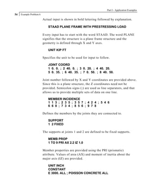 Part I - Application Examples
54   Example Problem 6

                         Actual input is shown in bold lettering followed by explanation.

                             STAAD PLANE FRAME WITH PRESTRESSING LOAD

                         Every input has to start with the word STAAD. The word PLANE
                         signifies that the structure is a plane frame structure and the
                         geometry is defined through X and Y axes.

                             UNIT KIP FT

                         Specifies the unit to be used for input to follow.

                             JOINT COORD
                             1 0. 0. ; 2 40. 0. ; 3 0. 20. ; 4 40. 20.
                             5 0. 35. ; 6 40. 35. ; 7 0. 50. ; 8 40. 50.

                         Joint number followed by X and Y coordinates are provided above.
                         Since this is a plane structure, the Z coordinates need not be
                         provided. Semicolon signs (;) are used as line separators, and that
                         allows us to provide multiple sets of data on one line.

                             MEMBER INCIDENCE
                             1 1 3 ; 2 3 5 ; 3 5 7 ; 4 2 4 ; 5 4 6
                             6 6 8 ; 7 3 4 ; 8 5 6 ; 9 7 8

                         Defines the members by the joints they are connected to.

                             SUPPORT
                             1 2 FIXED

                         The supports at joints 1 and 2 are defined to be fixed supports.

                             MEMB PROP
                             1 TO 9 PRI AX 2.2 IZ 1.0

                         Member properties are provided using the PRI (prismatic)
                         attribute. Values of area (AX) and moment of inertia about the
                         major axis (IZ) are provided.

                             UNIT INCH
                             CONSTANT
                             E 3000. ALL ; POISSON CONCRETE ALL
 