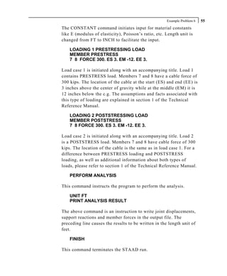 Example Problem 6   55
The CONSTANT command initiates input for material constants
like E (modulus of elasticity), Poisson’s ratio, etc. Length unit is
changed from FT to INCH to facilitate the input.

    LOADING 1 PRESTRESSING LOAD
    MEMBER PRESTRESS
    7 8 FORCE 300. ES 3. EM -12. EE 3.

Load case 1 is initiated along with an accompanying title. Load 1
contains PRESTRESS load. Members 7 and 8 have a cable force of
300 kips. The location of the cable at the start (ES) and end (EE) is
3 inches above the center of gravity while at the middle (EM) it is
12 inches below the c.g. The assumptions and facts associated with
this type of loading are explained in section 1 of the Technical
Reference Manual.

    LOADING 2 POSTSTRESSING LOAD
    MEMBER POSTSTRESS
    7 8 FORCE 300. ES 3. EM -12. EE 3.

Load case 2 is initiated along with an accompanying title. Load 2
is a POSTSTRESS load. Members 7 and 8 have cable force of 300
kips. The location of the cable is the same as in load case 1. For a
difference between PRESTRESS loading and POSTSTRESS
loading, as well as additional information about both types of
loads, please refer to section 1 of the Technical Reference Manual.

    PERFORM ANALYSIS

This command instructs the program to perform the analysis.

    UNIT FT
    PRINT ANALYSIS RESULT

The above command is an instruction to write joint displacements,
support reactions and member forces in the output file. The
preceding line causes the results to be written in the length unit of
feet.

    FINISH

This command terminates the STAAD run.
 