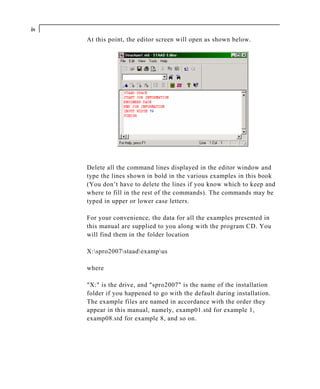 iv
     At this point, the editor screen will open as shown below.




     Delete all the command lines displayed in the editor window and
     type the lines shown in bold in the various examples in this book
     (You don’t have to delete the lines if you know which to keep and
     where to fill in the rest of the commands). The commands may be
     typed in upper or lower case letters.

     For your convenience, the data for all the examples presented in
     this manual are supplied to you along with the program CD. You
     will find them in the folder location

     X:spro2007staadexampus

     where

     "X:" is the drive, and "spro2007" is the name of the installation
     folder if you happened to go with the default during installation.
     The example files are named in accordance with the order they
     appear in this manual, namely, examp01.std for example 1,
     examp08.std for example 8, and so on.
 