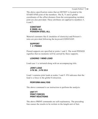 Example Problem 7   61
The above specification states that an OFFSET is located at the
START/END joint of the members. The X, Y and Z global
coordinates of the offset distance from the corresponding incident
joint are also provided. These attributes are applied to members 5,
6 and 7.

    CONSTANT
    E 29000. ALL
    POISSON STEEL ALL

Material constants like E (modulus of elasticity) and Poisson’s
ratio are provided following the keyword CONSTANT.

    SUPPORT
    1 2 PINNED

Pinned supports are specified at joints 1 and 2. The word PINNED
signifies that no moments will be carried by these supports.

    LOADING 1 WIND LOAD

Load case 1 is initiated along with an accompanying title.

    JOINT LOAD
    3 FX 50. ; 5 FX 25.0

Load 1 contains joint loads at nodes 3 and 5. FX indicates that the
load is a force in the global X direction.

    PERFORM ANALYSIS

The above command is an instruction to perform the analysis.

    UNIT FT
    PRINT FORCES
    PRINT REACTIONS

The above PRINT commands are self-explanatory. The preceding
line causes the results to be written in the length unit of feet.
 