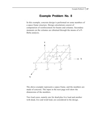 Example Problem 8   67



                 Example Problem No. 8

In this example, concrete design is performed on some members of
a space frame structure. Design calculations consist of
computation of reinforcement for beams and columns. Secondary
moments on the columns are obtained through the means of a P-
Delta analysis.



                          Y
                                                       13             15         14


                                            20          4                  21         8

                          7        11                   8        12
                                                                                      9
                                                       3
                          1                 18                                        7
                                       15                   16
                17            1                  16                         19        3
                                                        2
                                   6                             10                                  X

                     13       11                            12
       10
                                   5              14             9
            2


            4                      5                             6




   X




The above example represents a space frame, and the members are
made of concrete. The input in the next page will show the
dimensions of the members.

Two load cases, namely one for dead plus live load and another
with dead, live and wind load, are considered in the design.
 