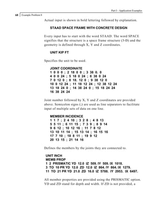 Part I - Application Examples
68   Example Problem 8

                         Actual input is shown in bold lettering followed by explanation.

                             STAAD SPACE FRAME WITH CONCRETE DESIGN

                         Every input has to start with the word STAAD. The word SPACE
                         signifies that the structure is a space frame structure (3-D) and the
                         geometry is defined through X, Y and Z coordinates.

                             UNIT KIP FT

                         Specifies the unit to be used.

                             JOINT COORDINATE
                             1 0 0 0 ; 2 18 0 0 ; 3 38 0. 0
                             4 0 0 24 ; 5 18 0 24 ; 6 38 0 24
                             7 0 12 0 ; 8 18. 12 0 ; 9 38 12 0
                             10 0 12 24 ; 11 18 12 24 ; 12 38 12 24
                             13 18 24 0 ; 14 38 24 0 ; 15 18 24 24
                             16 38 24 24

                         Joint number followed by X, Y and Z coordinates are provided
                         above. Semicolon signs (;) are used as line separators to facilitate
                         input of multiple sets of data on one line.

                             MEMBER INCIDENCE
                             1 1 7 ; 2 4 10 ; 3 2 8       ;    4 8 13
                             5 5 11 ; 6 11 15 ; 7 3       9    ; 8 9 14
                             9 6 12 ; 10 12 16 ; 11       7    8 12
                             13 10 11 14 ; 15 13 14        ;   16 15 16
                             17 7 10 ; 18 8 11 ; 19       9    12
                             20 13 15 ; 21 14 16

                         Defines the members by the joints they are connected to.

                          UNIT INCH
                          MEMB PROP
                          1 2 PRISMATIC YD 12.0 IZ 509. IY 509. IX 1018.
                          3 TO 10 PR YD 12.0 ZD 12.0 IZ 864. IY 864. IX 1279.
                          11 TO 21 PR YD 21.0 ZD 16.0 IZ 5788. IY 2953. IX 6497.

                         All member properties are provided using the PRISMATIC option.
                         YD and ZD stand for depth and width. If ZD is not provided, a
 