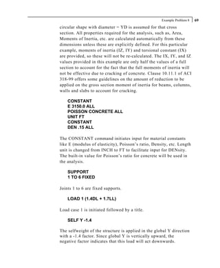 Example Problem 8   69
circular shape with diameter = YD is assumed for that cross
section. All properties required for the analysis, such as, Area,
Moments of Inertia, etc. are calculated automatically from these
dimensions unless these are explicitly defined. For this particular
example, moments of inertia (IZ, IY) and torsional constant (IX)
are provided, so these will not be re-calculated. The IX, IY, and IZ
values provided in this example are only half the values of a full
section to account for the fact that the full moments of inertia will
not be effective due to cracking of concrete. Clause 10.11.1 of ACI
318-99 offers some guidelines on the amount of reduction to be
applied on the gross section moment of inertia for beams, columns,
walls and slabs to account for cracking.

    CONSTANT
    E 3150.0 ALL
    POISSON CONCRETE ALL
    UNIT FT
    CONSTANT
    DEN .15 ALL

The CONSTANT command initiates input for material constants
like E (modulus of elasticity), Poisson’s ratio, Density, etc. Length
unit is changed from INCH to FT to facilitate input for DENsity.
The built-in value for Poisson’s ratio for concrete will be used in
the analysis.

    SUPPORT
    1 TO 6 FIXED

Joints 1 to 6 are fixed supports.

    LOAD 1 (1.4DL + 1.7LL)

Load case 1 is initiated followed by a title.

    SELF Y -1.4

The selfweight of the structure is applied in the global Y direction
with a -1.4 factor. Since global Y is vertically upward, the
negative factor indicates that this load will act downwards.
 