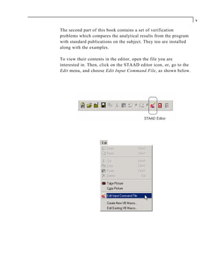 v

The second part of this book contains a set of verification
problems which compares the analytical results from the program
with standard publications on the subject. They too are installed
along with the examples.

To view their contents in the editor, open the file you are
interested in. Then, click on the STAAD editor icon, or, go to the
Edit menu, and choose Edit Input Command File, as shown below.
 