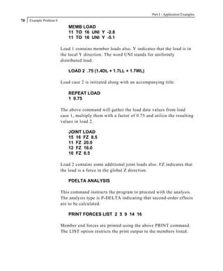 Part I - Application Examples
70   Example Problem 8
                             MEMB LOAD
                             11 TO 16 UNI Y -2.8
                             11 TO 16 UNI Y -5.1

                         Load 1 contains member loads also. Y indicates that the load is in
                         the local Y direction. The word UNI stands for uniformly
                         distributed load.

                             LOAD 2 .75 (1.4DL + 1.7LL + 1.7WL)

                         Load case 2 is initiated along with an accompanying title.

                             REPEAT LOAD
                             1 0.75

                         The above command will gather the load data values from load
                         case 1, multiply them with a factor of 0.75 and utilize the resulting
                         values in load 2.

                             JOINT LOAD
                             15 16 FZ 8.5
                             11 FZ 20.0
                             12 FZ 16.0
                             10 FZ 8.5

                         Load 2 contains some additional joint loads also. FZ indicates that
                         the load is a force in the global Z direction.

                             PDELTA ANALYSIS

                         This command instructs the program to proceed with the analysis.
                         The analysis type is P-DELTA indicating that second-order effects
                         are to be calculated.

                             PRINT FORCES LIST 2 5 9 14 16

                         Member end forces are printed using the above PRINT command.
                         The LIST option restricts the print output to the members listed.
 