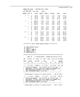 Example Problem 8   73
MEMBER END FORCES   STRUCTURE TYPE = SPACE
-----------------
ALL UNITS ARE -- KIP FEET     (LOCAL )

MEMBER   LOAD   JT      AXIAL    SHEAR-Y    SHEAR-Z   TORSION    MOM-Y         MOM-Z

   2     1       4      68.03       -4.09    -0.70      0.00      2.78       -17.47
                10     -66.05        4.09     0.70      0.00      5.59       -31.66
         2       4      54.78       -3.41    -6.92      1.01     41.72       -15.20
                10     -53.30        3.41     6.92     -1.01     41.27       -25.77

   5     1       5     289.32       -0.63    -0.73      0.00      2.90         -4.49
                11    -286.80        0.63     0.73      0.00      5.83         -3.12
         2       5     227.51       -1.07   -14.33      0.89     89.77         -6.98
                11    -225.62        1.07    14.33     -0.89     82.23         -5.88

   9     1       6     170.72        4.45    -0.67      0.00      2.69         15.79
                12    -168.20       -4.45     0.67      0.00      5.40         37.59
         2       6     139.11        2.78   -14.67      0.17     92.23          8.40
                12    -137.22       -2.78    14.67     -0.17     83.84         24.98

  14     1      11      -9.09       97.14     0.00     -0.21     -0.01     371.01
                12       9.09       70.66     0.00      0.21      0.00    -106.19
         2      11      -7.71       73.04     0.61     -0.83     -8.45     279.75
                12       7.71       52.81    -0.61      0.83     -3.80     -77.50

  16     1      15      13.63       84.54     0.00      0.03      0.00       105.46
                16     -13.63       83.26     0.00     -0.03      0.00       -92.76
         2      15      10.22       63.37     0.06     -0.08     -0.74        78.82
                16     -10.22       62.48    -0.06      0.08     -0.54       -69.92


************** END OF LATEST ANALYSIS RESULT **************


 45.   START CONCRETE   DESIGN
 46.   CODE ACI
 47.   TRACK 1.0 MEMB   14
 48.   TRACK 2.0 MEMB   16
 49.   MAXMAIN 11 ALL
 50.   DESIGN BEAM 14   16

=====================================================================

         BEAM   NO.     14 DESIGN RESULTS - FLEXURE PER CODE ACI 318-05

LEN -    20.00FT.     FY - 60000.   FC - 4000.   SIZE - 16.00 X 21.00 INCHES

LEVEL    HEIGHT     BAR INFO       FROM            TO         ANCHOR
       FT.    IN.              FT.     IN.     FT.     IN.   STA END
_____________________________________________________________________

  1    0 + 2-3/4    2-NUM.10     0 + 2-5/8     20 + 0-0/0    NO   YES
|----------------------------------------------------------------|
|   CRITICAL POS MOMENT=    191.31 KIP-FT AT 11.67 FT, LOAD     1|
|   REQD STEEL= 2.50 IN2, ROW=0.0085, ROWMX=0.0214 ROWMN=0.0033 |
|   MAX/MIN/ACTUAL BAR SPACING= 10.00/ 2.54/10.73 INCH           |
|   REQD. DEVELOPMENT LENGTH = 43.55 INCH                        |
|----------------------------------------------------------------|

  Cracked Moment of Inertia Iz at above location =          4265.14 inch^4

  2    1 + 6-1/8    4-NUM.11     0 + 0-0/0     16 + 2-0/0    YES NO
|----------------------------------------------------------------|
|   CRITICAL NEG MOMENT=    371.01 KIP-FT AT 0.00 FT, LOAD      1|
|   REQD STEEL= 5.38 IN2, ROW=0.0184, ROWMX=0.0214 ROWMN=0.0033 |
|   MAX/MIN/ACTUAL BAR SPACING= 10.00/ 2.82/ 3.53 INCH           |
|   REQD. DEVELOPMENT LENGTH = 80.14 INCH                        |
|----------------------------------------------------------------|

  Cracked Moment of Inertia Iz at above location =          8050.77 inch^4
 