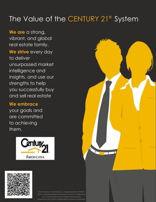 The Value of the CENTURY 21® System
We are a strong,
vibrant, and global
real estate family.
We strive every day
to deliver
unsurpassed market
intelligence and
insights, and use our
strengths to help
you successfully buy
and sell real estate
We embrace
your goals and
are committed
to achieving
them.




   www.C21Americana.com




               © 2010 Century 21 Real Estate LLC. All rights reserved. CENTURY
               21® is a registered trademark licensed to Century 21 Real Estate
                     LLC. An Equal Opportunity Company.Equal Housing
              Opportunity. Each office is independently owned and operated.
 