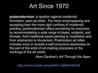 Art Since 1970
postmodernism: a reaction against modernist
formalism, seen as elitist . Far more encompassing and
accepting than the more rigid confines of modernist
practice, postmodernism offers something for everyone
by accommodating a wide range of styles, subjects, and
formats, from traditional easel painting to installation and
from abstraction to illusionism. Postmodern art often
includes irony or reveals a self-conscious awareness on
the part of the artist of art-making processes or the
workings of the art world.
-from Gardner’s Art Through the Ages
http://www.youtube.com/watch?v=QdO9orWQ-Nk

 