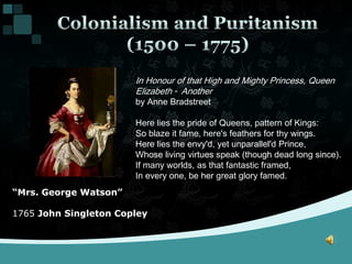 Colonialism and Puritanism(1500 – 1775)In Honour of that High and Mighty Princess, Queen Elizabeth - Anotherby Anne BradstreetHere lies the pride of Queens, pattern of Kings: So blaze it fame, here's feathers for thy wings. Here lies the envy'd, yet unparallel'd Prince, Whose living virtues speak (though dead long since). If many worlds, as that fantastic framed, In every one, be her great glory famed.“Mrs. George Watson”1765 John Singleton Copley