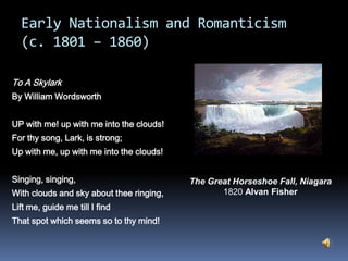Early Nationalism and Romanticism(c. 1801 – 1860)To A SkylarkBy William WordsworthUP with me! up with me into the clouds!For thy song, Lark, is strong;Up with me, up with me into the clouds!Singing, singing,With clouds and sky about thee ringing,Lift me, guide me till I findThat spot which seems so to thy mind! The Great Horseshoe Fall, Niagara                   1820 Alvan Fisher