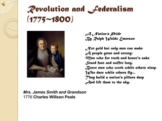Revolution and Federalism(1775~1800)A Nation’s PrideBy Ralph Waldo EmersonNot gold but only men can make A people great and strong; Men who for truth and honor's sake Stand fast and suffer long. Brave men who work while others sleep, Who dare while others fly... They build a nation's pillars deep And lift them to the sky.Mrs. James Smith and Grandson1776 Charles Willson Peale