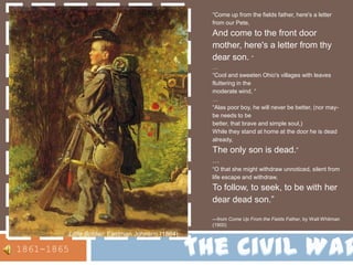 “Come up from the fields father, here's a letter from our Pete, And come to the front door mother, here's a letter from thy dear son. “…“Cool and sweeten Ohio's villages with leaves fluttering in the moderate wind, “…“Alas poor boy, he will never be better, (nor may-be needs to be better, that brave and simple soul,) While they stand at home at the door he is dead already, The only son is dead.”…“O that she might withdraw unnoticed, silent from life escape and withdraw, To follow, to seek, to be with her dear dead son.” —from Come Up From the Fields Father, by Walt Whitman (1900)The Civil WarLittle Soldier, Eastman Johnson(1864)1861-1865