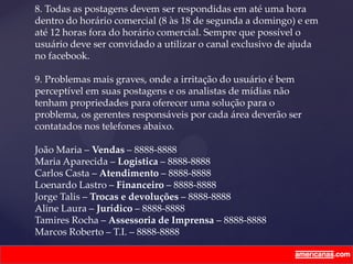 8. Todas as postagens devem ser respondidas em até uma hora
dentro do horário comercial (8 às 18 de segunda a domingo) e em
até 12 horas fora do horário comercial. Sempre que possível o
usuário deve ser convidado a utilizar o canal exclusivo de ajuda
no facebook.
9. Problemas mais graves, onde a irritação do usuário é bem
perceptível em suas postagens e os analistas de mídias não
tenham propriedades para oferecer uma solução para o
problema, os gerentes responsáveis por cada área deverão ser
contatados nos telefones abaixo.
João Maria – Vendas – 8888-8888
Maria Aparecida – Logistica – 8888-8888
Carlos Casta – Atendimento – 8888-8888
Loenardo Lastro – Financeiro – 8888-8888
Jorge Talis – Trocas e devoluções – 8888-8888
Aline Laura – Jurídico – 8888-8888
Tamires Rocha – Assessoria de Imprensa – 8888-8888
Marcos Roberto – T.I. – 8888-8888
 