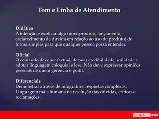 Didático
A intenção é explicar algo (novo produto, lançamento,
esclarecimento de dúvida em relação ao uso de produto) de
forma simples para que qualquer pessoa possa entender.
Oficial
O conteúdo deve ser factual, detonar credibilidade, utilidade e
adotar linguagem coloquial e leve. Não deve expressar opiniões
pessoais de quem gerencia o perfil.
Diferenciais
Demonstrar através de infográficos respostas complexas.
Linguagem mais humana na resolução das dúvidas, críticas e
reclamações.
Tom e Linha de Atendimento
 