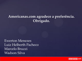 Ewerton Menezes
Luiz Helberth Pacheco
Marcelo Bruzzi
Wadson Silva
Americanas.com agradece a preferência.
Obrigado.
 