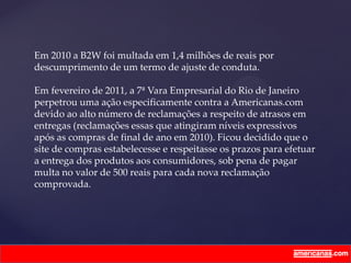 Em 2010 a B2W foi multada em 1,4 milhões de reais por
descumprimento de um termo de ajuste de conduta.
Em fevereiro de 2011, a 7ª Vara Empresarial do Rio de Janeiro
perpetrou uma ação especificamente contra a Americanas.com
devido ao alto número de reclamações a respeito de atrasos em
entregas (reclamações essas que atingiram níveis expressivos
após as compras de final de ano em 2010). Ficou decidido que o
site de compras estabelecesse e respeitasse os prazos para efetuar
a entrega dos produtos aos consumidores, sob pena de pagar
multa no valor de 500 reais para cada nova reclamação
comprovada.
 