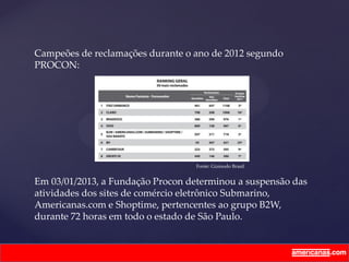 Campeões de reclamações durante o ano de 2012 segundo
PROCON:
Em 03/01/2013, a Fundação Procon determinou a suspensão das
atividades dos sites de comércio eletrônico Submarino,
Americanas.com e Shoptime, pertencentes ao grupo B2W,
durante 72 horas em todo o estado de São Paulo.
Fonte: Gizmodo Brasil
 