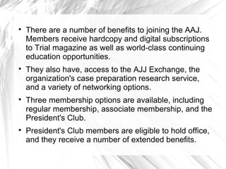 







There are a number of benefits to joining the AAJ.
Members receive hardcopy and digital subscriptions
to Trial magazine as well as world-class continuing
education opportunities.
They also have, access to the AJJ Exchange, the
organization's case preparation research service,
and a variety of networking options.
Three membership options are available, including
regular membership, associate membership, and the
President's Club.
President's Club members are eligible to hold office,
and they receive a number of extended benefits.

 