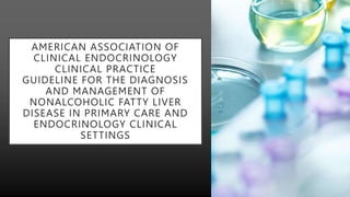 AMERICAN ASSOCIATION OF
CLINICAL ENDOCRINOLOGY
CLINICAL PRACTICE
GUIDELINE FOR THE DIAGNOSIS
AND MANAGEMENT OF
NONALCOHOLIC FATTY LIVER
DISEASE IN PRIMARY CARE AND
ENDOCRINOLOGY CLINICAL
SETTINGS
 