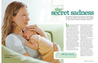 the
                                                                             secret sadness      No matter how excited you are about your baby, feeling a
                                                                                                 bit down after delivery is fairly common. Learn whether
                                                                                                 it’s normal new-mom angst or postpartum depression.




                                                                                                 b         ecoming a parent is a thrill ride
                                                                                                           like no other, packed with
                                                                                                           highs and lows that will
                                                                                                  continue for, well, a lifetime. Yes,
                                                                                                  you may be tired, weepy, irritable,
                                                                                                                                               don’t? The reasons aren’t entirely clear,
                                                                                                                                               but if you tend to be more vulnerable
                                                                                                                                               to hormonal changes, you may be
                                                                                                                                               susceptible to PPD. A personal or
                                                                                                                                               family history of depression or other
                                                                                                  and overwhelmed, especially at               mood disorders, such as anxiety or
                                                                                                  first. These baby blues affect up to         obsessive-compulsive disorder, can
                                                                                                  80 percent of all women and typically        increase the odds. (Up to 66 percent
                                                                                                  manifest within a few days of giving         of women suffering from PPD also
                                                                                                  birth. But if those sad feelings don’t       have an anxiety disorder.) Stressful
                                                                                                  subside, or if they become worse             events such as the loss of a loved one
                                                                                                  during the first year, it could be           or job, a relocation, or complications
                                                                                                  postpartum depression (PPD), which           during pregnancy, labor, or delivery
                                                                                                  may affect up to 1 in 4 new moms.            may all play a part.
                                                                                                     The symptoms can include inability           Sometimes the drastic life changes
                                                                                                  to connect with your baby, insomnia,         brought on by baby’s arrival are
                                                                                                  anxiety, or guilt. “I would stare off        enough to push women past their
                                                                                                  into space, disconnected from the            breaking point. “When you have a
                                                                                                  world,” recalls Julie Petty, of Golden,      baby, you lose freedom and control
                                                                                                  Colorado, who was diagnosed with PPD         of your schedule,” explains Birdie
                                                                                                  when her son William was 10 days old.        Gunyon Meyer, R.N., past president
                                                                                                  “My mom and husband did everything           of Postpartum Support International
                                                                                                  to take care of William. I loved him         (PSI). “You no longer sleep when you
                                                                                                  but couldn’t be near him.”                   want, you’re unsure of yourself, and
                                                                                                     So why do some new mothers get            you may feel overwhelmed.”
                                                                                                  full-blown depression while others              Just getting a woman to admit
                                                                                                                                               she might have PPD can be a big
                                                                                                                                               hurdle to treatment. “In our culture,
                                                                                                                                               motherhood is portrayed as pure love
                                                                                Babies of depressed moms tend to                               and joy,” says psychologist Sharon
                                                                              have more di culty sleeping until
                                                         PHOTO CREDIT TKTK
                                                         PHOTO CREDIT TKTK
                                     PHOTO CREDIT TKTK
                                     PHOTO CREDIT TKTK




                                                                                                                                               Thomason, Ph.D., owner and director
By Alexa Joy Sherman
                                                                              they’re about 6 months old, according                            of TheMomSource, a postpartum
Photographs
by David Martinez                                                              to a recent study in the journal Sleep.

60 | americanbaby.com | March 2011
     americanbaby.com
     americanbaby.com March 2011
        ricanbaby.co                                                                                                                                       March 2011 | americanbaby.com | 61
 