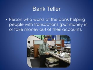 Bank Teller
• Person who works at the bank helping
people with transactions (put money in
or take money out of their account).
 
