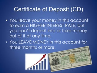 Certificate of Deposit (CD)
• You leave your money in this account
to earn a HIGHER INTEREST RATE, but
you can’t deposit into or take money
out of it at any time.
• You LEAVE MONEY in this account for
three months or more.
 
